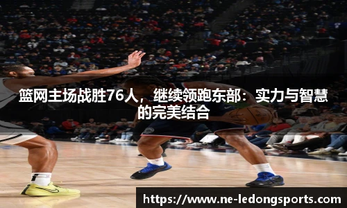 篮网主场战胜76人,继续领跑东部:实力与智慧的完美结合